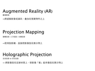 Augmented Reality (AR)
擴增實境
->將虛擬影像或資訊，疊加在現實物件之上
Projection Mapping
實體投影 / 三D投影 / 光雕投影
->使⽤用投影機，直接把影像投在展⽰示物上
Holographic Projection
全息投影 or 浮空投影
-> 將影像投在反射材質上，使影像「看」起來像投在展⽰示物上
 
