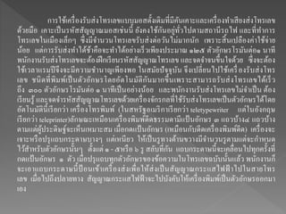 การใช้เครื่องรับส่งโทรเลขแบบมอสดั้งเดิมที่มีคันเคาะและเครื่องทาเสียงส่งโทรเลข
ด้วยมือ เคาะเป็นรหัสสัญญาณมอสเช่นนี้ ยังคงใช้กันอยู่ทั่วไปตามสถานีรถไฟ และที่ทาการ
โทรเลขในเมืองเล็กๆ ซึ่งมีจานวนโทรเลขรับส่งต่อวันไม่มากนัก เพราะสิ้นเปลืองค่าใช้จ่าย
น้อย แต่การรับส่งทาได้ช้าคือจะทาได้อย่างเร็วเพียงประมาณ ๑๒๕ ตัวอักษรโรมันต่อ๑ นาที
พนักงานรับส่งโทรเลขจะต้องฝึกเรียนรหัสสัญญาณโทรเลข และจดจาจนขึ้นใจด้วย ซึ่งจะต้อง
ใช้เวลาแรมปีจึงจะมีความชานาญเพียงพอ ในสมัยปัจจุบัน จึงเปลี่ยนไปใช้เครื่องรับส่งโทร
เลข ชนิดที่พิมพ์เป็นตัวอักษรโดยอัตโนมัติกันมากขึ้นเพราะสามารถรับส่งโทรเลขได้เร็ว
ถึง ๓๐๐ ตัวอักษรโรมันต่อ ๑ นาทีเป็นอย่างน้อย และพนักงานรับส่งโทรเลขไม่จาเป็น ต้อง
เรียนรู้ และจดจารหัสสัญญาณโทรเลขด้วยเครื่องจักรกลที่ใช้รับส่งโทรเลขเป็นตัวอักษรได้โดย
อัตโนมัตินี้เรียกว่า เครื่องโทรพิมพ์ (ในสหรัฐอเมริกาเรียกว่า teletypewriter แต่ในอังกฤษ
เรียกว่า teleprinter)ลักษณะเหมือนเครื่องพิมพ์ดีดธรรมดามีแป้ นอักษร ๓ แถวบ้าง๔ แถวบ้าง
ตามแต่ผู้ประดิษฐ์จะเห็นเหมาะสม เมื่อกดแป้ นอักษร (เหมือนกับดีดเครื่องพิมพ์ดีด) เครื่องจะ
เจาะหรือปรุแถบกระดาษบางๆ แต่เหนียว ให้เป็นรูทางด้านขวางมีจานวนรูตามแต่จะกาหนด
ไว้สาหรับตัวอักษรนั้นๆ ตั้งแต่ ๑ - ๕หรือ ๖ รู สลับที่กัน แถบกระดาษนี้จะเคลื่อนไปทุกครั้งที่
กดแป้ นอักษร ๑ ตัว เมื่อปรุแถบทุกตัวอักษรของข้อความในโทรเลขฉบับนั้นแล้ว พนักงานก็
จะเอาแถบกระดาษนี้ป้ อนเข้าเครื่องส่งเพื่อให้ส่งเป็นสัญญาณกระแสไฟฟ้ าไปในสายโทร
เลข เมื่อไปถึงปลายทาง สัญญาณกระแสไฟฟ้าจะไปบังคับให้เครื่องพิมพ์เป็นตัวอักษรออกมา
เอง
 