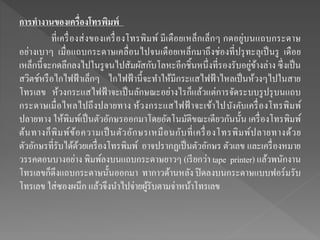 การทางานของเครื่องโทรพิมพ์
ที่เครื่องส่งของเครื่องโทรพิมพ์ มีเดือยเหล็กเล็กๆ กดอยู่บนแถบกระดาษ
อย่างเบาๆ เมื่อแถบกระดาษเคลื่อนไปจนเดือยเหล็กมาถึงช่องที่ปรุทะลุเป็นรู เดือย
เหล็กนี้จะกดลึกลงไปในรูจนไปสัมผัสกับโลหะอีกชิ้นหนึ่งที่รองรับอยู่ข้างล่าง ซึ่งเป็น
สวิตช์หรือไกไฟฟ้าเล็กๆ ไกไฟฟ้านี้จะทาให้มีกระแสไฟฟ้าไหลเป็นห้วงๆไปในสาย
โทรเลข ห้วงกระแสไฟฟ้ าจะเป็นลักษณะอย่างไรก็แล้วแต่การจัดระบบรูปรุบนแถบ
กระดาษเมื่อไหลไปถึงปลายทาง ห้วงกระแสไฟฟ้ าจะเข้าไปบังคับเครื่องโทรพิมพ์
ปลายทาง ให้พิมพ์เป็นตัวอักษรออกมาโดยอัตโนมัติขณะเดียวกันนั้น เครื่องโทรพิมพ์
ต้นทางก็พิมพ์ข้อความเป็นตัวอักษรเหมือนกับที่เครื่องโทรพิมพ์ปลายทางด้วย
ตัวอักษรที่รับได้ด้วยเครื่องโทรพิมพ์ อาจปรากฏเป็นตัวอักษร ตัวเลข และเครื่องหมาย
วรรคตอนบางอย่าง พิมพ์ลงบนแถบกระดาษยาวๆ (เรียกว่า tape printer) แล้วพนักงาน
โทรเลขก็ดึงแถบกระดาษนั้นออกมา ทากาวด้านหลัง ปิดลงบนกระดาษแบบฟอร์มรับ
โทรเลข ใส่ซองผนึก แล้วจึงนาไปจ่ายผู้รับตามจ่าหน้าโทรเลข
 