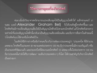 ต่อมาเมื่อนักวิทยาศาสตร์สามารถแปลงเสียงพูดให้เป็นสัญญาณไฟฟ้าได้ อเล็กซานเดอร์ เก
รแฮม เบลล์ (Alexander Graham Bel) จึงได้ประดิษฐ์โทรศัพท์ขึ้นมา และ
โทรศัพท์จะมีการเปลี่ยนสัญญาณเสียงให้เป็นสัญญาณไฟฟ้าส่งไปตามสายโทรศัพท์ แล้วโทรศัพท์ปลายทาง
จะทาหน้าที่แปลงสัญญาณไฟฟ้านั้นกลับมาเป็นสัญญาณเสียงเหมือนเดิม และเรียกการสื่อสารในลักษณะนี้
ว่าโทรศัพท์แบบใช้สายหรือโทรศัพท์บ้าน
ในอดีตได้มีคากล่าวหรือข้อกาหนดเกี่ยวกับการพัฒนาประเทศอยู่ว่า "ประเทศใด ที่มีจานวน
เลขหมาย โทรศัพท์ในประเทศ 40 หมายเลขต่อประชากร 100 คน ถือว่าประเทศนั้นมีความเจริญแล้ว หรือ
เป็นประเทศที่พัฒนาแล้ว และประเทศใดที่มีหมายเลขโทรศัพท์ 10 เลขหมายขึ้นไปต่อประชากร 100 คน
ถือว่าประเทศนั้นกาลังได้รับการพัฒนา" จะเห็นว่าประเทศต่าง ๆ ทั่วโลก ให้ความสาคัญกับกิจการโทรศัพท์
เป็นอย่างมาก
 
