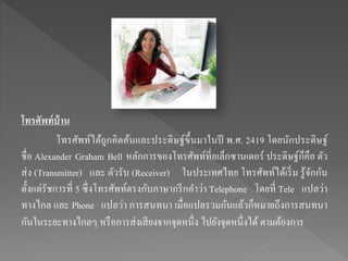 โทรศัพท์บ้าน
โทรศัพท์ได้ถูกคิดค้นและประดิษฐ์ขึ้นมาในปี พ.ศ. 2419 โดยนักประดิษฐ์
ชื่อ Alexander Graham Bell หลักการของโทรศัพท์ที่อเล็กซานเดอร์ ประดิษฐ์ก็คือ ตัว
ส่ง (Transmitter) และ ตัวรับ (Receiver) ในประเทศไทย โทรศัพท์ได้เริ่ม รู้จักกัน
ตั้งแต่รัชการที่ 5 ซึ่งโทรศัพท์ตรงกับภาษากรีกคาว่า Telephone โดยที่ Tele แปลว่า
ทางไกล และ Phone แปลว่า การสนทนา เมื่อแปลรวมกันแล้วก็หมายถึงการสนทนา
กันในระยะทางไกลๆ หรือการส่งเสียงจากจุดหนึ่ง ไปยังจุดหนึ่งได้ ตามต้องการ
 