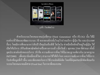 สาหรับระบบโทรคมนาคมรุ่นที่สาม (Third Generation) หรือ 3จี (3G) นั้น ได้มี
องค์กรที่วิจัยและพัฒนาระบบ 3จี หลายองค์กรทั้งในยุโรป อเมริกา ญี่ปุ่น จีน และประเทศ
อื่นๆ โดยมีการศึกษามากว่าสิบปี ปัจจุบันเอ็นทีที โดโคโม ค่ายมือถือยักษ์ใหญ่ในญี่ปุ่น ได้
เปิดให้บริการ 3จีในเชิงพาณิชย์อย่างเป็นทางการแล้ว เมื่อวันที่ 1 ตุลาคม 2544 ที่ผ่านมา ทั้งนี้
จุดประสงค์หลักของบริการ 3จี คือ ความต้องการที่จะให้มีมาตรฐานเดียวกัน (มาตรฐาน
IMT2000) เพื่อสถานีเคลื่อนที่ใดๆ สามารถใช้ได้ทั่วโลก และความต้องการที่จะให้มีการ
รับส่งข้อมูลที่เร็วขึ้น และเพียงพอกับการใช้งานมัลติมีเดีย โดยที่มีคุณสมบัติทัดเทียมกับ
ระบบโทรคมนาคมมีสาย (Fixed line) ในราคาที่เหมาะสม
รูปที่ 3 โทรศัพท์3G
 