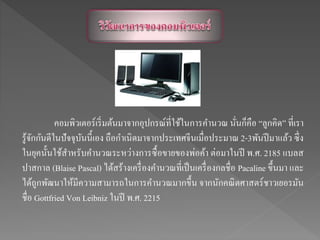 คอมพิวเตอร์เริ่มต้นมาจากอุปกรณ์ที่ใช้ในการคานวณ นั่นก็คือ “ลูกคิด” ที่เรา
รู้จักกันดีในปัจจุบันนี้เอง ถือกาเนิดมาจากประเทศจีนเมื่อประมาณ 2-3พันปีมาแล้ว ซึ่ง
ในยุคนั้นใช้สาหรับคานวณระหว่างการซื้อขายของพ่อค้า ต่อมาในปี พ.ศ. 2185 แบลส
ปาสกาล (Blaise Pascal) ได้สร้างเครื่องคานวณที่เป็นเครื่องกลชื่อ Pacaline ขึ้นมา และ
ได้ถูกพัฒนาให้มีความสามารถในการคานวณมากขึ้น จากนักคณิตศาสตร์ชาวเยอรมัน
ชื่อ Gottfried Von Leibniz ในปี พ.ศ. 2215
 