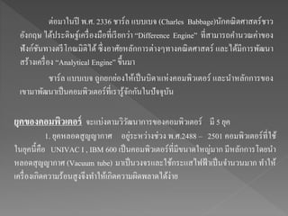 ต่อมาในปี พ.ศ. 2336 ชาร์ล แบบเบจ (Charles Babbage)นักคณิตศาสตร์ชาว
อังกฤษ ได้ประดิษฐ์เครื่องมือที่เรียกว่า “Difference Engine” ที่สามารถคานวณค่าของ
ฟังก์ชันทางตรีโกณมิติได้ ซึ่งอาศัยหลักการต่างๆทางคณิตศาสตร์ และได้มีการพัฒนา
สร้างเครื่อง “Analytical Engine” ขึ้นมา
ชาร์ล แบบเบจ ถูกยกย่องให้เป็นบิดาแห่งคอมพิวเตอร์ และนาหลักการของ
เขามาพัฒนาเป็นคอมพิวเตอร์ที่เรารู้จักกันในปัจจุบัน
ยุคของคอมพิวเตอร์ จะแบ่งตามวิวัฒนาการของคอมพิวเตอร์ มี 5 ยุค
1. ยุคหลอดสูญญากาศ อยู่ระหว่างช่วง พ.ศ.2488 – 2501 คอมพิวเตอร์ที่ใช้
ในยุคนี้คือ UNIVAC I , IBM 600 เป็นคอมพิวเตอร์ที่มีขนาดใหญ่มาก มีหลักการโดยนา
หลอดสุญญากาศ (Vacuum tube) มาเป็นวงจรและใช้กระแสไฟฟ้าเป็นจานวนมาก ทาให้
เครื่องเกิดความร้อนสูงจึงทาให้เกิดความผิดพลาดได้ง่าย
 
