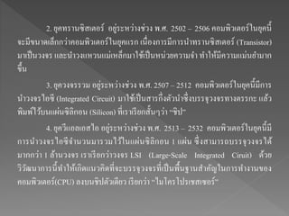 2. ยุคทรานซิสเตอร์ อยู่ระหว่างช่วง พ.ศ. 2502 – 2506 คอมพิวเตอร์ในยุคนี้
จะมีขนาดเล็กกว่าคอมพิวเตอร์ในยุคแรก เนื่องการมีการนาทรานซิสเตอร์ (Transistor)
มาเป็นวงจร และนาวงแหวนแม่เหล็กมาใช้เป็นหน่วยความจา ทาให้มีความแม่นยามาก
ขึ้น
3. ยุควงจรรวม อยู่ระหว่างช่วง พ.ศ. 2507 – 2512 คอมพิวเตอร์ในยุคนี้มีการ
นาวงจรไอซี (Integrated Circuit) มาใช้เป็นสารกึ่งตัวนาซึ่งบรรจุวงจรทางตรรกะ แล้ว
พิมพ์ไว้บนแผ่นซิลิกอน (Silicon) ที่เราเรียกสั้นๆว่า “ชิป”
4. ยุควีแอลเอสไอ อยู่ระหว่างช่วง พ.ศ. 2513 – 2532 คอมพิวเตอร์ในยุคนี้มี
การนาวงจรไอซีจานวนมารวมไว้ในแผ่นซิลิกอน 1 แผ่น ซึ่งสามารถบรรจุวงจรได้
มากกว่า 1 ล้านวงจร เราเรียกว่าวงจร LSI (Large-Scale Integrated Ciruit) ด้วย
วิวัฒนาการนี้ทาให้เกิดแนวคิดที่จะบรรจุวงจรที่เป็นพื้นฐานสาคัญในการทางานของ
คอมพิวเตอร์(CPU) ลงบนชิปตัวเดียว เรียกว่า “ไมโครโปรเชสเซอร์”
 
