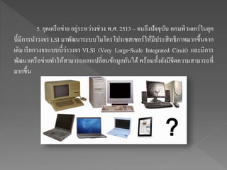 5. ยุคเครือข่าย อยู่ระหว่างช่วง พ.ศ. 2513 – จนถึงปัจจุบัน คอมพิวเตอร์ในยุค
นี้มีการนาวงจร LSI มาพัฒนาระบบไมโครโปรเซสเซอร์ให้มีประสิทธิภาพมากขึ้นจาก
เดิม เรียกวงจรแบบนี้ว่าวงจร VLSI (Very Large-Scale Integrated Ciruit) และมีการ
พัฒนาเครือข่ายทาให้สามารถแลกเปลี่ยนข้อมูลกันได้พร้อมทั้งยังมีขีดความสามารถที่
มากขึ้น
 