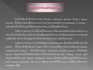 อินเทอร์เน็ต ซึ่งเป็นโครงการของ ARPAnet (Advanced Research Projects Agency
Network) ซึ่งเป็นหน่วยงานที่สังกัด กระทรวงกลาโหม ของสหรัฐ (U.S.Department of Defense -
DoD) ถูกก่อตั้ง เมื่อประมาณ ปีค.ศ.1960(พ.ศ.2503) และได้ถูกพัฒนาเรื่อยมา
ในปีค.ศ.1969(พ.ศ.2512)นี้เองที่ได้ทดลองการเชื่อมต่อคอมพิวเตอร์คนละชนิด จาก 4
แห่ง เข้าหากันเป็นครั้งแรก คือ มหาวิทยาลัยแคลิฟอร์เนีย สถาบันวิจัยสแตนฟอร์ด มหาวิทยาลัย
แคลิฟอร์เนีย และมหาวิทยาลัยยูทาห์ เครือข่ายทดลองประสบความสาเร็จอย่างมาก
ในปีค.ศ.1975(พ.ศ.2518) จึงได้เปลี่ยนจากเครือข่ายทดลอง เป็นเครือข่ายที่ใช้งานจริง ซึ่ง
DARPA ได้โอนหน้าที่รับผิดชอบ โดยตรง ให้แก่ หน่วยการสื่อสารของกองทัพสหรัฐ (Defense
Communications Agency - ปัจจุบันคือ Defense Informations Systems Agency) แต่ในปัจจุบัน
Internet มีคณะทางานที่รับผิดชอบบริหาร เครือข่ายโดยรวม เช่น ISOC (Internet Society) ดูแล
วัตถุประสงค์หลัก, IAB (Internet Architecture Board) พิจารณาอนุมัติมาตรฐานใหม่ในInternet,
IETF (Internet Engineering Task Force) พัฒนามาตรฐานที่ใช้กับ Internet ซึ่งเป็นการทางานโดย
อาสาสมัคร ทั้งสิ้น
 
