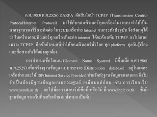 ค.ศ.1983(พ.ศ.2526) DARPA ตัดสินใจนา TCP/IP (Transmission Control
Protocal/Internet Protocal) มาใช้กับคอมพิวเตอร์ทุกเครื่องในระบบ ทาให้เป็น
มาตรฐานของวิธีการติดต่อ ในระบบเครือข่าย Internet จนกระทั่งปัจจุบัน จึงสังเกตุได้
ว่า ในเครื่องคอมพิวเตอร์ทุกเครื่องที่จะต่อ internet ได้จะต้องเพิ่ม TCP/IP ลงไปเสมอ
เพราะ TCP/IP คือข้อกาหนดที่ทาให้คอมพิวเตอร์ทั่วโลก ทุก platform คุยกันรู้เรื่อง
และสื่อสารกันได้อย่างถูกต้อง
การกาหนดชื่อโดเมน (Domain Name System) มีขึ้นเมื่อ ค.ศ.1986(
พ.ศ.2529) เพื่อสร้างฐานข้อมูล แบบกระจาย (Distribution database) อยู่ในแต่ละ
เครือข่าย และให้ ISP(Internet Service Provider) ช่วยจัดทาฐานข้อมูลของตนเอง จึงไม่
จาเป็ นต้องมีฐานข้อมูลแบบรวมศูนย์ เหมือนแต่ก่อน เช่น การเรียกเว็บ
www.yonok.ac.th จะไปที่ตรวจสอบว่ามีชื่อนี้ หรือไม่ ที่ www.thnic.co.th ซึ่งมี
ฐานข้อมูล ของเว็บที่ลงท้ายด้วย th ทั้งหมด เป็นต้น
 