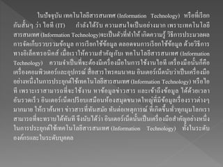 ในปัจจุบัน เทคโนโลยีสารสนเทศ (Information Technology) หรือที่เรียก
กันสั้นๆ ว่า ไอที (IT) กาลังได้รับ ความสนใจเป็นอย่างมาก เพราะเทคโนโลยี
สารสนเทศ (Information Technology)จะเป็นตัวที่ทาให้ เกิดความรู้ วิธีการประมวลผล
การจัดเก็บรวบรวมข้อมูล การเรียกใช้ข้อมูล ตลอดจนการเรียกใช้ข้อมูล ด้วยวิธีการ
ทางอิเล็คทรอนิคส์ เมื่อเราให้ความสาคัญกับเ ทคโนโลยีสารสนเทศ (Information
Technology) ความจาเป็นที่จะต้องมีเครื่องมือในการใช้งานไอที เครื่องมือนั้นก็คือ
เครื่องคอมพิวเตอร์และอุปกรณ์ สื่อสารโทรคมนาคม อินเตอร์เน็ตนับว่าเป็นเครื่องมือ
อย่างหนึ่งในการประยุกต์ใช้เทคโนโลยีสารสนเทศ (Information Technology) หรือไอ
ที เพราะเราสามารถที่จะใช้งาน หาข้อมูลข่าวสาร และเข้าถึงข้อมูล ได้ด้วยเวลา
อันรวดเร็ว อินเตอร์เน็ตเปรียบเสมือนห้องสมุดขนาดใหญ่ที่มีข้อมูลเรื่องราวต่างๆ
มากมาย ให้เราค้นหา ข่าวสารที่ทันสมัย ทันต่อเหตุการณ์ ที่เกิดขึ้นทั่วทุกมุมโลกเรา
สามารถที่จะทราบได้ทันที จึงนับได้ว่า อินเตอร์เน็ตนั้นเป็นเครื่องมือสาคัญอย่างหนึ่ง
ในการประยุกต์ใช้เทคโนโลยีสารสนเทศ (Information Technology) ทั้งในระดับ
องค์กรและในระดับบุคคล
 