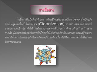 การสื่อสารถือเป็นสิ่งสาคัญต่อการดารงชีวิตอยู่ของมนุษย์โลก โดยเฉพาะในปัจจุบัน
ซึ่งเป็นยุคของโลกไร้พรมแดน (Globalization) หากมีการติดต่อสื่อสารที่
สะดวก รวดเร็ว ย่อมทาให้การพัฒนาประเทศชาติในทุก ๆ ด้าน เจริญก้าวหน้าอย่าง
รวดเร็ว เนื่องจากการติดต่อสื่อสารต้องใช้เทคโนโลยีเข้ามาเกี่ยวข้องมากมาย ดังนั้นผู้ที่ประสบ
ผลสาเร็จในการประกอบธุรกิจจึงควรมีความรู้ความเข้าใจเกี่ยวกับวิวัฒนาการเทคโนโลยีของการ
สื่อสารพอสมควร
 