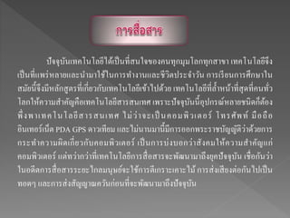 ปัจจุบันเทคโนโลยีได้เป็นที่สนใจของคนทุกมุมโลกทุกสาขา เทคโนโลยีจึง
เป็นที่แพร่หลายและนามาใช้ในการทางานและชีวิตประจาวัน การเรียนการศึกษาใน
สมัยนี้จึงมีหลักสูตรที่เกี่ยวกับเทคโนโลยีเข้าไปด้วย เทคโนโลยีที่ล้าหน้าที่สุดที่คนทั่ว
โลกให้ความสาคัญคือเทคโนโลยีสารสนเทศ เพราะปัจจุบันนี้อุปกรณ์หลายชนิดก็ต้อง
พึ่งพาเทคโนโลยีสารสนเทศ ไม่ว่าจะเป็ นคอมพิวเตอร์ โทรศัพท์ มือถือ
อินเทอร์เน็ต PDA GPS ดาวเทียม และไม่นานมานี้มีการออกพระราชบัญญัติว่าด้วยการ
กระทาความผิดเกี่ยวกับคอมพิวเตอร์ เป็นการบ่งบอกว่าสังคมให้ความสาคัญแก่
คอมพิวเตอร์ แต่ทว่ากว่าที่เทคโนโลยีการสื่อสารจะพัฒนามาถึงยุคปัจจุบัน เชื่อกันว่า
ในอดีตการสื่อสารระยะไกลมนุษย์จะใช้การตีเกราะเคาะไม้การส่งเสียงต่อกันไปเป็น
ทอดๆ และการส่งสัญญาณควันก่อนที่จะพัฒนามาถึงปัจจุบัน
 