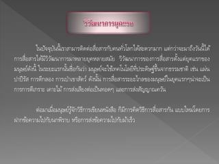 ในปัจจุบันนี้เราสามารติดต่อสื่อสารกับคนทั่วโลกได้สะดวกมาก แต่กว่าจะมาถึงวันนี้ได้
การสื่อสารได้มีวิวัฒนาการมาหลายยุคหลายสมัย วิวัฒนาการของการสื่อสารตั้งแต่ยุคแรกของ
มนุษย์ดังนี้ ในระยะแรกนั้นชื่อกันว่า มนุษย์จะใช้เทคโนโลยีที่ประดิษฐ์ขึ้นจากธรรมชาติ เช่น แผ่น
ปาปีรัส การตีกลอง การเป่าเขาสัตว์ ดังนั้น การสื่อสารระยะไกลของมนุษย์ในยุคแรกๆน่าจะเป็น
การการตีเกราะ เคาะไม้การส่งเสียงต่อเป็นทอดๆ และการส่งสัญญาณควัน
ต่อมาเมื่อมนุษย์รู้จักวิธีการเขียนหนังสือ ก็มีการคิดวิธีการสื่อสารกัน แบบใหม่โดยการ
ฝากข้อความไปกับนกพิราบ หรือการส่งข้อความไปกับม้าเร็ว
 