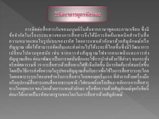 การติดต่อสื่อสารกันของมนุษย์เริ่มต้นจากภาษาพูดและภาษาเขียน ซึ่งมี
ข้อจากัดในเรื่องระยะทางของการสื่อสารจึงได้มีการคิดค้นเทคนิคสาหรับสื่อ
ความหมายแทนในรูปแบบของรหัส โดยการแทนตัวอักษรด้วยสัญลักษณ์หรือ
สัญญาณ เพื่อให้สามารถจัดเก็บและส่งผ่านไปได้ระยะที่ไกลขึ้นซึ่งมีวิวัฒนาการ
เปลี่ยนไปตามยุคสมัย เช่น จากการส่งสัญญาณไฟจากคบเพลิงและการส่ง
สัญญาณเสียง ต่อมาพัฒนาเป็นการจดบันทึกและใช้การนาส่งด้วยวิธีต่างๆ จนกระทั่ง
คริสต์ศตวรรษที่ 19 การสื่อสารด้วยสื่อทางไฟฟ้ าจึงเกิดขึ้น มีการคิดค้นรหัสมอร์สขึ้น
โดยเป็นวิธีการส่งข้อความในรูปของสัญญาณสั้นกับยาวเพื่อใช้ในการสื่อสารระยะไกล
โดยเฉพาะระบบโทรเลขสาหรับการสื่อสารไกลของยุคเริ่มแรก ที่ทาการด้วยเครื่องมือ
หรืออุปกรณ์สื่อสารแทนสื่อจากธรรมชาติ (ไฟคบเพลิงหรือเสียง) หลักการการสื่อสาร
ทางไกลยุคแรก ของโลกด้วยการแทนตัวอักษร หรือข้อความด้วยสัญลักษณ์จุดกับขีดนี้
ต่อมาได้กลายเป็นรหัสมาตรฐานของโลกในการสื่อสารด้วยสัญลักษณ์
 