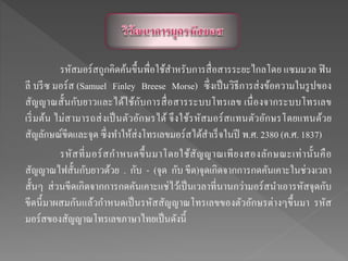 รหัสมอร์สถูกคิดค้นขึ้นพื่อใช้สาหรับการสื่อสารระยะไกลโดย แซมมวล ฟิน
ลี บรีซ มอร์ส (Samuel Finley Breese Morse) ซึ่งเป็นวิธีการส่งข้อความในรูปของ
สัญญาณสั้นกับยาวและได้ใช้กับการสื่อสารระบบโทรเลข เนื่องจากระบบโทรเลข
เริ่มต้น ไม่สามารถส่งเป็นตัวอักษรได้ จึงใช้รหัสมอร์สแทนตัวอักษรโดยแทนด้วย
สัญลักษณ์ขีดและจุด ซึ่งทาให้ส่งโทรเลขมอร์สได้สาเร็จในปี พ.ศ. 2380 (ค.ศ. 1837)
รหัสที่มอร์สกาหนดขึ้นมาโดยใช้สัญญาณเพียงสองลักษณะเท่านั้นคือ
สัญญาณไฟสั้นกับยาวด้วย . กับ - (จุด กับ ขีด)จุดเกิดจากการกดคันเคาะในช่วงเวลา
สั้นๆ ส่วนขีดเกิดจากการกดคันเคาะแช่ไว้เป็นเวลาที่นานกว่ามอร์สนาเอารหัสจุดกับ
ขีดนี้มาผสมกันแล้วกาหนดเป็นรหัสสัญญาณโทรเลขของตัวอักษรต่างๆขึ้นมา รหัส
มอร์สของสัญญาณโทรเลขภาษาไทยเป็นดังนี้
 