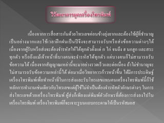 เนื่องจากการสื่อสารกันด้วยโทรเลขค่อนข้างยุ่งยากและต้องใช้ผู้ที่ชานาญ
เป็นอย่างมากและใช้เวลาฝึกฝนเป็นปี จึงจะสามารถรับหรือส่งข้อความต่างๆได้
เนื่องจากผู้รับหรือส่งจะต้องจารหัสให้ได้ทุกตัวตั้งแต่ ก ไก่ จนถึง ฮ นกฮูก และสระ
ทุกตัว หรือถึงแม้เจ้าหน้าที่บางคนจะจารหัสได้ทุกตัว แต่บางคนก็ไม่สามารถรับ
ข้อความได้ เนื่องจากสัญญาณเหล่านี้จะมาอย่างรวดเร็วและต่อเนื่อง ถ้าไม่ชานาญจะ
ไม่สามารถรับข้อความเหล่านี้ได้ ต่อมาเมื่อวิทยาการก้าวหน้าขึ้น ได้มีการประดิษฐ์
เครื่องโทรพิมพ์เพื่อทาหน้าที่ในการส่งและรับโทรเลขแทนคนเครื่องโทรพิมพ์นี้ก็ใช้
หลักการทางานเช่นเดียวกับโทรเลขแต่ผู้ใช้ไม่จาเป็นต้องจารหัสตัวอักษรต่างๆ ในการ
ส่งโทรเลขด้วยเครื่องโทรพิมพ์ ผู้ส่งก็เพียงแต่พิมพ์ตัวอักษรที่ต้องการส่งลงไปใน
เครื่องโทรพิมพ์ เครื่องโทรพิมพ์ก็จะเจาะรูบนแถบกระดาษให้เป็นรหัสมอส
 