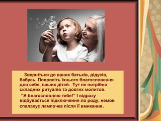 Зверніться до ваних батьків, дідусів,
бабусь. Попросіть їхнього благословення
для себе, ваших дітей. Тут не потрібно
складних ритуалів та довгих молитов.
“Я благословляю тебе!” І відразу
відбувається підключення ло роду, немов
спалахує лампочка після її вмикання.
 
