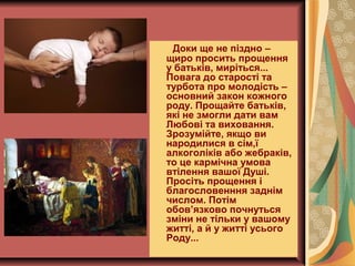 Доки ще не піздно –
щиро просить прощення
у батьків, миріться...
Повага до старості та
турбота про молодість –
основний закон кожного
роду. Прощайте батьків,
які не змогли дати вам
Любові та виховання.
Зрозумійте, якщо ви
народилися в сім,ї
алкоголіків або жебраків,
то це кармічна умова
втілення вашої Душі.
Просіть прощення і
благословенння заднім
числом. Потім
обов’язково почнуться
зміни не тільки у вашому
житті, а й у житті усього
Роду...
 
