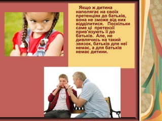 Якщо ж дитина
наполягає на своїх
претенціях до батьків,
вона не зможе від них
відділитися. Поскільки
саме ці претензії
прив’язують її до
батьків. Але, не
дивлячись на такий
звязок, батьків для неї
немає, а для батьків
немає дитини.
 
