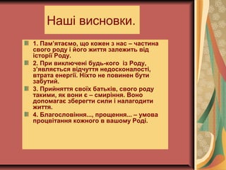 Наші висновки.
1. Пам’ятаємо, що кожен з нас – частина
свого роду і його життя залежить від
історії Роду.
2. При виключені будь-кого із Роду,
з’являється відчуття недосконалості,
втрата енергії. Ніхто не повинен бути
забутий.
3. Прийняття своїх батьків, свого роду
такими, як вони є – смиріння. Воно
допомагає зберегти сили і налагодити
життя.
4. Благословіння..., прощення... – умова
процвітання кожного в вашому Роді.
 
