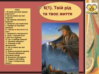 ПЛАНПЛАН
1.За якими законами працює1.За якими законами працює
реальність?реальність?
2. Що ми знаємо про свої2. Що ми знаємо про свої
бажання?бажання?
3. Що заважає реалізувати3. Що заважає реалізувати
бажання?бажання?
4. Залежність від стереотипів4. Залежність від стереотипів
5. Перейди на позитивне5. Перейди на позитивне
мисленнямислення
6.16.1 Твій рід та твоє життяТвій рід та твоє життя.. 6.26.2
”Сім я”Сім я
7. Природність сексуальності7. Природність сексуальності
8. Гроші – хороший слуга8. Гроші – хороший слуга
9. Для чого труднощі9. Для чого труднощі
10. Чи є у свободи границя?10. Чи є у свободи границя?
11. Еволюція свідомості11. Еволюція свідомості
12. Знешкодь в собі12. Знешкодь в собі
маніпулятораманіпулятора
13. Що ти знаєш про свої13. Що ти знаєш про свої
почуття?почуття?
14. Вижени внутрішніх демонів14. Вижени внутрішніх демонів
15. Пильнуй наближення15. Пильнуй наближення
негативних емоційнегативних емоцій
16. Допоможи собі радістю16. Допоможи собі радістю
17. Знайди в собі Любов.17. Знайди в собі Любов.
18 . Будь в теперішньому18 . Будь в теперішньому
моментімоменті
6(1). Твій рід
та твоє життя
 