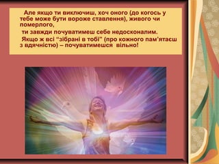 Але якщо ти виключиш, хоч оного (до когось у
тебе може бути вороже ставлення), живого чи
померлого,
ти завжди почуватимеш себе недосконалим.
Якщо ж всі “зібрані в тобі” (про кожного пам’ятаєш
з вдячністю) – почуватимешся вільно!
 