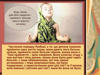 Частиною порядку Любові, є те, що дитина повиння
прийняти своє життя таким, яким дають його батьки,
цілком, прийняти своїх батьків такими, якими вони є.
Таке прийняття – крок смиріння. Воно означає згоду з
тим життям і тією долею, якими вони були дані через
батьків: з тими обмеженнями, які тим самим
установлені, і тими можливостями, які були
подаровані, з переплетінням долі цієї сім’ї та її виною,
всім важким і світлим цієї сім’ї, яким би воно не було.
Будь ласка,
дай мені смиріння -
прийняти батьків,
яких я змінити
не можу.
 