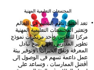 ‫المهنية‬ ‫التعليمية‬ ‫المجتمعات‬
•‫العالم‬ ‫في‬ ‫التعليم‬ ‫نظم‬ ‫أفضل‬ ‫تعد‬
‫المهنية‬ ‫التعليمية‬ ‫المجتمعات‬ ‫وتعتبر‬
‫نموذج‬ ‫مرتكزات‬ ‫وأحد‬ ،‫للتطوير‬ ‫مركزا‬
‫تبادل‬ ‫تتيح‬ ‫،فهي‬ ‫المدارس‬ ‫تطوير‬
‫بيئة‬ ‫وتوفير‬ ، ‫الخبرات‬ ‫ونقل‬ ‫المعرفة‬
‫إلى‬ ‫الوصول‬ ‫في‬ ‫تسهم‬ ‫داعمة‬ ‫عمل‬
‫على‬ ‫وتساعد‬ ، ‫الممارسات‬ ‫أفضل‬
 