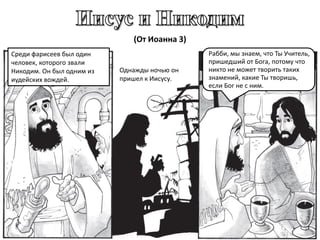 (От Иоанна 3)
Среди фарисеев был один
человек, которого звали
Никодим. Он был одним из
иудейских вождей.
Однажды ночью он
пришел к Иисусу.
Рабби, мы знаем, что Ты Учитель,
пришедший от Бога, потому что
никто не может творить таких
знамений, какие Ты творишь,
если Бог не с ним.