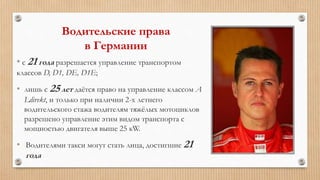 Водительские права
в Германии
* с 21 года разрешается управление транспортом
классов D, D1, DE, D1E;
• лишь с 25 лет даётся право на управление классом А
Ldirekt, и только при наличии 2-х летнего
водительского стажа водителям тяжёлых мотоциклов
разрешено управление этим видом транспорта с
мощностью двигателя выше 25 кW.
• Водителями такси могут стать лица, достигшие 21
года
 