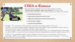 США и Канада
• Мы находимся в разгаре того, что один социолог назвал
«изменением графика взрослой жизни». В социологии
традиционно выделяют пять этапов «перехода во взрослую жизнь»:
окончание школы,
покидание родительского дома,
обретение финансовой независимости,
вступление в брак
и рождение ребёнка.
• В 1960 г. 77% женщин и 65% мужчин достигали всех пяти этапов к 30 годам.
В 2000 г., согласно данным Бюро переписи населения США, среди тридцатилетних этих же
этапов достигли менее половины женщин и треть мужчин.
По результатам одного канадского исследования выяснилось, что типичный тридцатилетний
человек в 2001 г. достиг столько же этапов, сколько двадцатипятилетний человек в начале 70-х.
• В начале 70-х средний возраст первого брака составлял 21 год для женщин и 23 года для
мужчин; к 2009 г. этот возраст поднялся до 26 лет для женщин и 28 для мужчин — 5 лет чуть
более чем за одно поколение.
 