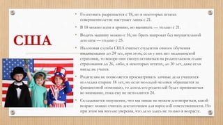 США
• Голосовать разрешается с 18, но в некоторых штатах
совершеннолетие наступает лишь с 21.
• В 18 можно идти в армию, но выпивать — только с 21.
• Водить машину можно с 16, но брать напрокат без внушительной
доплаты — только с 25.
• Налоговая служба США считает студентов очного обучения
иждивенцами до 24 лет, при этом, если у них нет медицинской
страховки, то вскоре они смогут оставаться на родительском плане
страхования до 26, либо, в некоторых штатах, до 30 лет, даже если
нигде не учатся.
• Родителям не позволяется просматривать личные дела учащихся
колледжа старше 18 лет, но если молодой человек обращается за
финансовой помощью, то доход его родителей будет приниматься
во внимание, пока ему не исполнится 24.
• Складывается ощущение, что мы никак не можем договориться, какой
возраст можно считать достаточным для взрослой ответственности. Но
при этом мы вполне уверены, что дело здесь не только в возрасте.
 