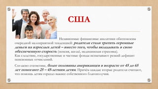 США
Независимые финансовые аналитики обеспокоены
очередной малоприятной тенденцией: родители стали тратить огромные
деньги на взрослых детей – вместо того, чтобы вкладывать в свою
обеспеченную старость (пенсия, жильё, медицинская страховка).
Как следствие, государственные и частные фонды испытывают резкий дефицит
пенсионных отчислений.
Согласно статистике, более половины американцев в возрасте от 45 до 65
лет помогают 25 – 45-летним детям. Причём каждые вторые родители считают,
что помощь детям гораздо важнее собственного благополучия.
 