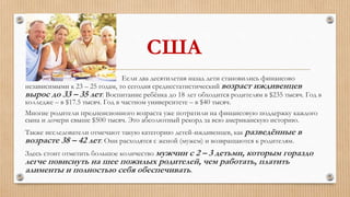 США
Если два десятилетия назад дети становились финансово
независимыми к 23 – 25 годам, то сегодня среднестатистический возраст иждивенцев
вырос до 33 – 35 лет. Воспитание ребёнка до 18 лет обходится родителям в $235 тысяч. Год в
колледже – в $17.5 тысяч. Год в частном университете – в $40 тысяч.
Многие родители предпенсионного возраста уже потратили на финансовую поддержку каждого
сына и дочери свыше $500 тысяч. Это абсолютный рекорд за всю американскую историю.
Также исследователи отмечают такую категорию детей-иждивенцев, как разведённые в
возрасте 38 – 42 лет. Они расходятся с женой (мужем) и возвращаются к родителям.
Здесь стоит отметить большое количество мужчин с 2 – 3 детьми, которым гораздо
легче повиснуть на шее пожилых родителей, чем работать, платить
алименты и полностью себя обеспечивать.
 