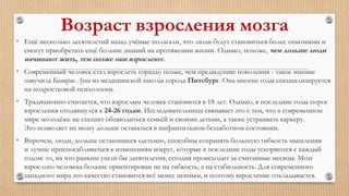 Возраст взросления мозга
• Ещё несколько десятилетий назад учёные полагали, что люди будут становиться более опытными и
смогут приобретать ещё больше знаний на протяжении жизни. Однако, похоже, чем дольше люди
начинают жить, тем позже они взрослеют.
• Современный человек стал взрослеть гораздо позже, чем предыдущие поколения - такое мнение
озвучила Беатрис Луна из медицинской школы города Питсбург. Она многие годы специализируется
на подростковой психологии.
• Традиционно считается, что взрослым человек становится в 18 лет. Однако, в последние годы порог
взросления отодвинулся к 24-26 годам. Исследовательница связывает это с тем, что в современном
мире молодёжь не спешит обзаводиться семьёй и своими детьми, а также устраивать карьеру.
Это позволяет их мозгу дольше оставаться в инфантильном беззаботном состоянии.
• Впрочем, люди, дольше остающиеся «детьми», способны сохранять большую гибкость мышления
и лучше приспосабливаться к изменениям вокруг, которые в последние годы ускоряются с каждый
годом: то, на что раньше ушли бы десятилетия, сегодня происходит за считанные месяцы. Мозг
взрослого человека больше ориентирован не на гибкость, а на стабильность. Для современного
западного мира это качество становится всё менее ценным, и поэтому взросление откладывается.
 
