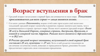 Возраст вступления в брак
• Средний возраст вступления в первый брак увеличивается во всем мире. Тенденция
прослеживается для всех стран — люди женятся позже.
• Согласно данным Priceonomics, можно отчётливо проследить ещё несколько
тенденций: средний возраст женитьбы в развитых странах значительно выше, чем в
развивающихся и странах третьего мира. Позже всего женятся (средний возраст более
30 лет) в Западной Европе, северных странах, Австралии, Бразилии, в
южной и северной частях Африки. Раньше всего женятся в Афганистане
— в 20,2 лет.
• В России средний возраст женщины, вступающей в свой первый брак
составляет 25 лет, мужчины — 27 лет. Хоть и наблюдается тенденция на
увеличение количества семей, живущих в «гражданском браке», россияне больше
предпочитают скреплять свои отношения юридически.
 