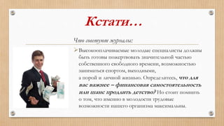 Кстати…
Что советуют журналы:
Высокооплачиваемые молодые специалисты должны
быть готовы пожертвовать значительной частью
собственного свободного времени, возможностью
заниматься спортом, выходными,
а порой и личной жизнью. Определитесь, что для
вас важнее – финансовая самостоятельность
или шанс продлить детство? Но стоит помнить
о том, что именно в молодости трудовые
возможности нашего организма максимальны.
 