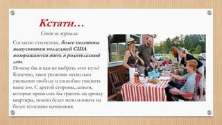 Кстати…
Совет из журнала:
Согласно статистике, более половины
выпускников колледжей США
возвращаются жить в родительский
дом.
Почему бы и вам не выбрать этот путь?
Конечно, такое решение несколько
уменьшит свободу и способно ущемить
ваше эго. С другой стороны, деньги,
которые пришлось бы тратить на аренду
квартиры, можно будет использовать на
более полезные начинания.
 