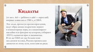 Кидалты
(от англ. kid — ребёнок и adult — взрослый)
впервые появились в 1980-х, в США.
Эти люди, протестуя против взросления,
ведут образ жизни подростков: играют
в компьютерные игры, коллекционируют
наклейки или фигурки мультгероев, собирают
ЛЕГО, одеваются ярко и вызывающе.
В тех же США их уже больше семи
миллионов человек, Россия стремительно
движется по этому пути, пополняя их ряды.
 