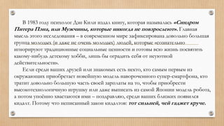 В 1983 году психолог Дэн Кили издал книгу, которая называлась «Синдром
Питера Пэна, или Мужчины, которые никогда не повзрослеют». Главная
мысль этого исследования – в современном мире зафиксирована довольно большая
группа молодых (и даже не очень молодых) людей, которые «сознательно
игнорируют традиционные социальные ценности и готовы всю жизнь посвятить
какому-нибудь детскому хобби, лишь бы оградить себя от неуютной
действительности».
Если среди ваших друзей или знакомых есть некто, кто самым первым из
окружающих приобретает новейшую модель навороченного супер-смартфона, кто
тратит довольно большую часть своей зарплаты на то, чтобы приобрести
высокотехнологичную игрушку или даже выписать из самой Японии модель робота,
а потом упоённо хвастаются ими – поздравляю, среди ваших близких появился
кидалт. Потому что неписанный закон кидалтов: тот сильней, чей гаджет круче.
 