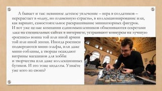 А бывает и так: невинное детское увлечение – игра в солдатиков –
перерастает в «одну, но пламенную страсть», в коллекционирование или,
как вариант, самостоятельное раскрашивание миниатюрных фигурок.
И вот уже целые компании единомышленников обмениваются секретами
лака на специальных сайтах в интернете, устраивают конкурсы на лучшую
«роспись» воина той или иной армии
той или иной эпохи. Иногда росписи
подвергаются мини-эльфы, или даже
мини-гоблины, а творцы осаждают
витрины магазинов для хобби
и творчества или даже коллекционных
бутиков. И это тоже кидалты. Узнаёте
уже кого из своих?
 