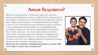 Люди будущего?
Многое в современном глобальном мире нас удивляет,
многое настораживает и многое требует более пристального
изучения и толерантного отношения, ведь серьезные ученые
всего мира на симпозиумах и конференциях уже говорят
о том, что в 21 веке наблюдается феномен «другое детство»
и что в современной популяции детей зафиксировано
удлинение периодов «детство-подростничество-юность».
Так, может, кидалты – это и есть представители нового
поколения, которому предстоит быстро и нетривиально
принимать решения в мире, где соединяется множество
укладов и культур, где главным навыком становится «умение
осуществлять сложные коммуникации».
Кому как не человеку с раскрепощенным детским «Я»
это и будет лучше всего удаваться?
 