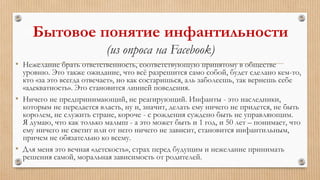 Бытовое понятие инфантильности
(из опроса на Facebook)
• Нежелание брать ответственность, соответствующую принятому в обществе
уровню. Это также ожидание, что всё разрешится само собой, будет сделано кем-то,
кто «за это всегда отвечает», но как состаришься, аль заболеешь, так вернешь себе
«адекватность». Это становится линией поведения.
• Ничего не предпринимающий, не реагирующий. Инфанты - это наследники,
которым не передается власть, ну и, значит, делать ему ничего не придется, не быть
королем, не служить стране, короче - с рождения суждено быть не управляющим.
Я думаю, что как только малыш - а это может быть и 1 год, и 50 лет – понимает, что
ему ничего не светит или от него ничего не зависит, становится инфантильным,
причем не обязательно ко всему.
• Для меня это вечная «детскость», страх перед будущим и нежелание принимать
решения самой, моральная зависимость от родителей.
 