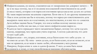 • Инфантильными, по-моему, становятся как от гиперопеки (не доверяют ничего –
ну и не надо потом), так и от излишне возложенной ответственности на детей
(я знала таких), которые и во взрослом состоянии продолжали все делать по-детски.
Ну такие вырастающие маленькие старички. Хотя они м. б. по-другому называются.
• Они в этом детстве как бы и остались, потому что взрослую ответственность дети
выдержать чаще всего не в состоянии, это неестественно, и в них что-то ломается.
Дети войны такими были. Говорят, что после войны поэтому многих стали
ограждать, чтобы «не как мы», и тоже много инфантильных выросло.
• Родители часто ограждают чисто механически бывает, потому что легче сделать
самому, например, чем терпеливо учить-поручая. А потом удивляются, что дитя
только «дай-дай».
• Инфантилизм – это, скорее, состояние, когда бесполезно что-либо делать - и
человек не делает. Ну типа - зачем делать, если бесполезно, если не похвалят, если
мне не нравится, если меня и таким любят, обоснования у всех разные
• Наверное, безразличие и лень в одном флаконе. У него должна быть некая
склонность к этому, и тому способствовали внешние обстоятельства.
 