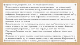 • Проще говоря, инфантильный - это НЕ самостоятельный.
• Это состояние, и можно жить всю жизнь в этом состоянии - как позиционный
осознанный или извне навязанный выбор, а также можно входить и выходить из
этого состояния - причем как по отношению ко всем жизненным вопросам, так и
выборочно. Зачастую человек не всегда сможет осознать - это его осознанный выбор
или извне навязанный выбор - быть пофигистом по отношению к чему-либо.
Большая часть людей инфантильных воспринимают именно так - как пофигистов,
негативно, ну или как лентяев...
• Инфантильность - это состояние, когда человек знает или/и понимает, что от него
ничего не зависит/не хочет/принимает, что от него ничего не зависит. Конечно,
они могут усердно работать, а могут и не усердно, а могут и не работать.
Работоспособность не при чем - важно само отношение инфанта к конкретному
вопросу.
• Плывущие по течению, излишне романтизированные, оторванные от реальности и
не желающие особо эту реальность замечать, иногда избалованные. Инфантильной
может быть и жена какого-то пьяницы, затюканная, не противостоящая...
 