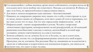 • Соглашающийся с любым мнением, кроме своего собственного, которое всегда на
последнем месте (если вообще оно существует). Находка для сектантов. В общем, не
орел и не боец, но приспособленец в определенном смысле.
• Для меня в личном восприятии один синоним – безответственный.
• Извините, но совершенно уверенно могу сказать это о себе, я этим страдаю и, судя
по всему, ничего менять не собираюсь, хотя часто думаю об этом и переживаю, что
все-таки делать что-то надо. Так что мое определение инфантилизма - это Я.
• Инфантильный – значит задержавшийся в детстве. Человек с незрелыми
личностными структурами, непосредственно на всё реагирующий, не обладающий
развитыми способностями к анализу и синтезу, неспособный в полной мере
осознавать личную ответственность за слова и поступки.
• Хочется добавить: это не лечится. Если это и болезнь, то, как и алкоголизм,
неизлечимая, потому что для формирования разных качеств есть свой возраст.
Пропущен, уже не догонишь. Как реальные Маугли, оказавшись во младенчестве в
джунглях и найденные в подростковом или юношеском возрасте, уже никогда не
научатся тому, что умеет и знает человек.
 