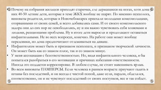 • Почему на собрания жильцов приходят старички, еле держащиеся на ногах, хотя дома у
них 40-50 летние дети, которые в теме ЖКХ вообще не шарят. По мнению психолога,
виноваты родители, которые в Новочебоксарск приехали молодыми комсомольцами,
оторванными от своих семей, и всего добивались сами. И от своего комсомольского
задора они до сих пор не освободились, ну и им важно чувствовать себя хозяевами и
людьми, решающими проблемы. Ну в итоге дети выросли и продолжают оставаться
инфантильными. Не во всех вопросах, конечно. На работе они может вообще
передовики, но дома предпочитают отлеживаться на диване.
• Инфантилизм может быть и признаком психопата, и признаком творческой личности.
Он может быть как со знаком плюс, так и со знаком минус.
• У меня ассоциация с безответственностью. Но, видя инфантильного человека, я бы
попытался разобраться в его мотивации и причинах избегания ответственности.
Иногда это поддается корректировке. В любом случае, не стоит навешивать ярлык.
• Во всем виноваты ПАМПЕРСЫ. Если человека в раннем возрасте приучают гадить в
штаны без последствий, и он всегда с чистой попой, даже если, пардон, обделался,
соответственно, он и не чувствует последствий от своих поступков, все и так сойдет.
 