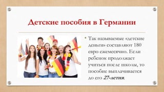 Детские пособия в Германии
• Так называемые «детские
деньги» составляют 180
евро ежемесячно. Если
ребенок продолжает
учиться после школы, то
пособие выплачивается
до его 27-летия.
 