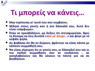 Τι μπορείς να κάνεις…
 Μην ντρέπεσαι γι’ αυτό που σου συμβαίνει.
 Μίλησε στους γονείς σου ή στο δάσκαλό σου. Αυτό δεν
είναι «κάρφωμα».
 Όταν σε προσβάλλουν, μη δείξεις ότι στεναχωριέσαι. Βρες
τη δύναμη να πεις δυνατά «άσε με ήσυχο...» και φύγε με το
κεφάλι ψηλά.
 Αν φοβάσαι ότι θα σε δείρουν, φρόντισε να είσαι πάντα με
κάποιον συμμαθητή σου.
 Να είσαι σίγουρος ότι οι γονείς σου, οι δάσκαλοί σου και οι
πιο πολλοί συμμαθητές σου σε νοιάζονται , σε
καταλαβαίνουν και θα κάνουν τα πάντα για να σε
βοηθήσουν.
 