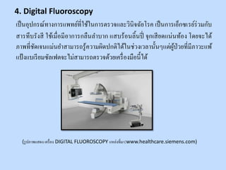 เป็นอุปกรณ์ทางการแพทย์ที่ใช้ในการตรวจและวินิจฉัยโรค เป็นการเอ็กซเรย์ร่วมกับ
สารทึบรังสี ใช้เมื่อมีอาการกลืนลาบาก แสบร้อนลิ้นปี่ จุกเสียดแน่นท้อง โดยจะได้
ภาพที่ชัดเจนแม่นยาสามารถรู้ความผิดปกติได้ในช่วงเวลานั้นๆแต่ผู้ป่วยที่มีภาวะแพ้
แป้งแบเรียมซัลเฟตจะไม่สามารถตรวจด้วยเครื่องมือนี้ได้
(รูปภาพแสดง เครื่อง DIGITAL FLUOROSCOPY แหล่งที่มา:www.healthcare.siemens.com)
4. Digital Fluoroscopy
 