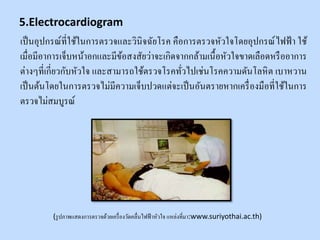 เป็นอุปกรณ์ที่ใช้ในการตรวจและวินิจฉัยโรค คือการตรวจหัวใจโดยอุปกรณ์ไฟฟ้ า ใช้
เมื่อมีอาการเจ็บหน้าอกและมีข้อสงสัยว่าจะเกิดจากกล้ามเนื้อหัวใจขาดเลือดหรืออาการ
ต่างๆที่เกี่ยวกับหัวใจ และสามารถใช้ตรวจโรคทั่วไปเช่นโรคความดันโลหิต เบาหวาน
เป็นต้นโดยในการตรวจไม่มีความเจ็บปวดแต่จะเป็นอันตรายหากเครื่องมือที่ใช้ในการ
ตรวจไม่สมบูรณ์
(รูปภาพแสดงการตรวจด้วยเครื่องวัดคลื่นไฟฟ้าหัวใจ แหล่งที่มา:www.suriyothai.ac.th)
5.Electrocardiogram
 